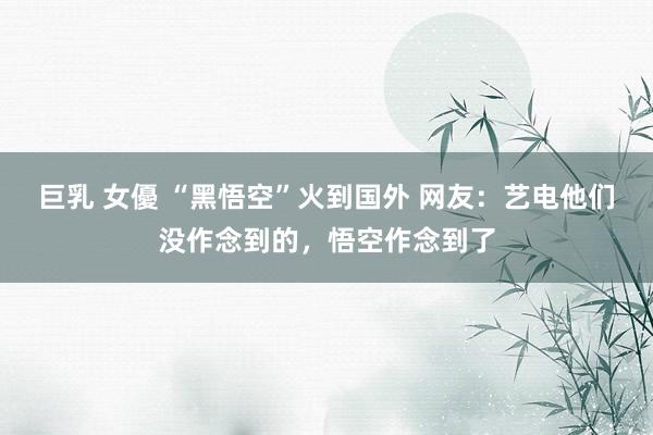 巨乳 女優 “黑悟空”火到国外 网友：艺电他们没作念到的，悟空作念到了