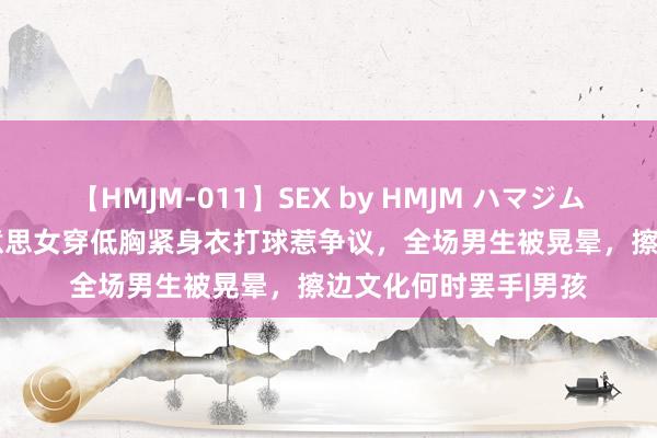 【HMJM-011】SEX by HMJM ハマジムベスト09 6時間 好意思女穿低胸紧身衣打球惹争议，全场男生被晃晕，擦边文化何时罢手|男孩
