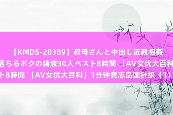 【KMDS-20389】叔母さんと中出し近親相姦 叔母さんの身体を伝い落ちるボクの精液30人ベスト8時間 【AV女优大百科】1分钟意志岛国针织（11）