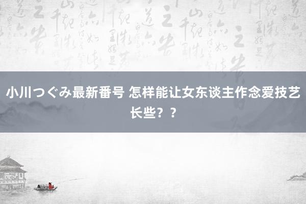 小川つぐみ最新番号 怎样能让女东谈主作念爱技艺长些??