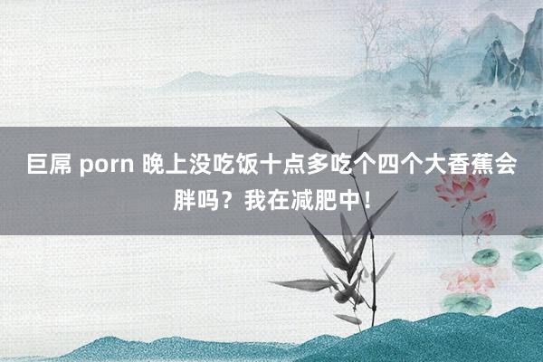 巨屌 porn 晚上没吃饭十点多吃个四个大香蕉会胖吗?我在减肥中!