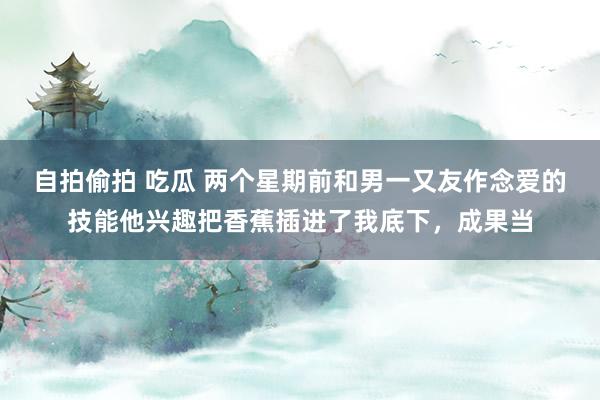自拍偷拍 吃瓜 两个星期前和男一又友作念爱的技能他兴趣把香蕉插进了我底下,成果当