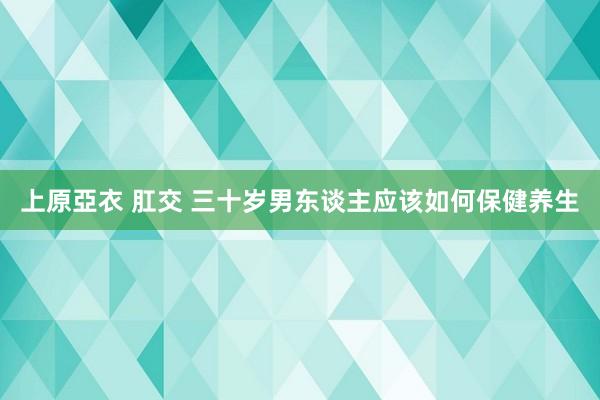 上原亞衣 肛交 三十岁男东谈主应该如何保健养生