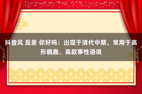 抖音风 反差 你好吗:出现于清代中期,常用于高形貌趣、高叙事性语境