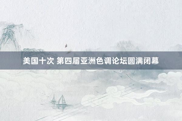 美国十次 第四届亚洲色调论坛圆满闭幕
