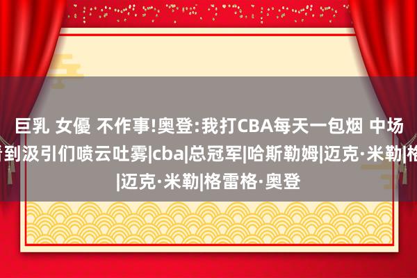 巨乳 女優 不作事!奥登:我打CBA每天一包烟 中场去洗手间看到汲引们喷云吐雾|cba|总冠军|哈斯勒姆|迈克·米勒|格雷格·奥登