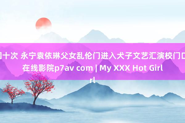 美国十次 永宁袁依琳父女乱伦门进入犬子文艺汇演校门口忍 在线影院p7av com | My XXX Hot Girl