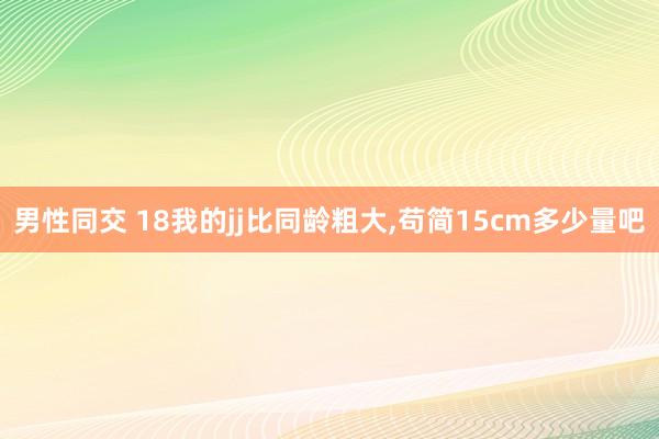 男性同交 18我的jj比同龄粗大，苟简15cm多少量吧
