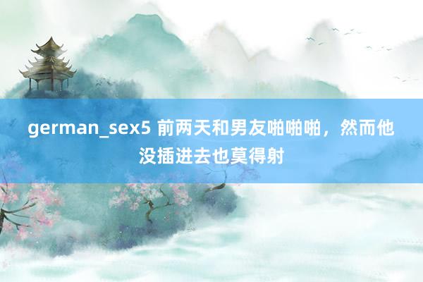 german_sex5 前两天和男友啪啪啪,然而他没插进去也莫得射