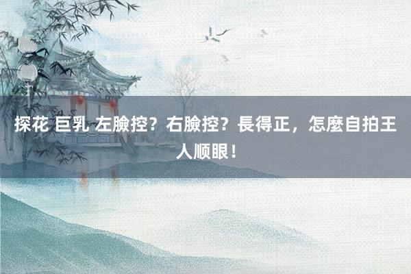 探花 巨乳 左臉控?右臉控?長得正,怎麼自拍王人顺眼!