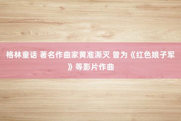 格林童话 著名作曲家黄准澌灭 曾为《红色娘子军》等影片作曲
