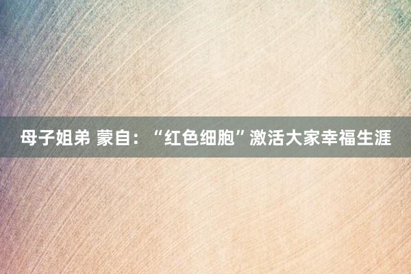 母子姐弟 蒙自：“红色细胞”激活大家幸福生涯