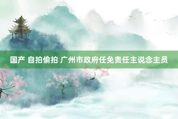 国产 自拍偷拍 广州市政府任免责任主说念主员