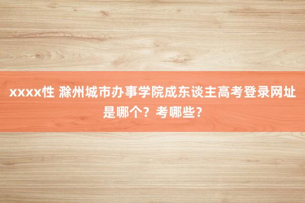 xxxx性 滁州城市办事学院成东谈主高考登录网址是哪个？考哪些？