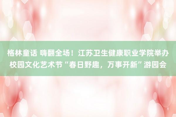 格林童话 嗨翻全场！江苏卫生健康职业学院举办校园文化艺术节“春日野趣，万事开新”游园会