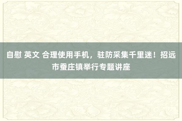 自慰 英文 合理使用手机，驻防采集千里迷！招远市蚕庄镇举行专题讲座
