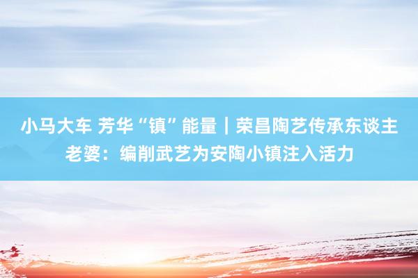 小马大车 芳华“镇”能量｜荣昌陶艺传承东谈主老婆：编削武艺为安陶小镇注入活力