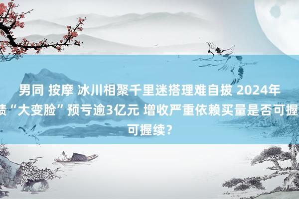 男同 按摩 冰川相聚千里迷搭理难自拔 2024年功绩“大变脸”预亏逾3亿元 增收严重依赖买量是否可握续？