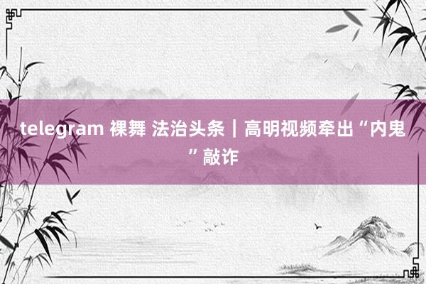 telegram 裸舞 法治头条｜高明视频牵出“内鬼”敲诈
