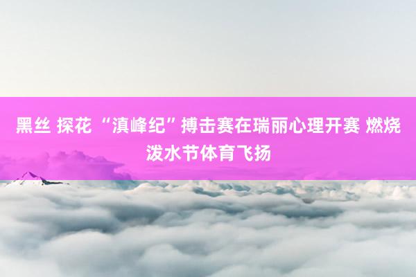 黑丝 探花 “滇峰纪”搏击赛在瑞丽心理开赛 燃烧泼水节体育飞扬