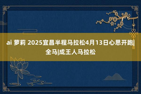ai 萝莉 2025宜昌半程马拉松4月13日心思开跑|全马|成王人马拉松