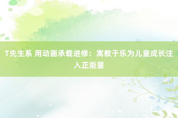 T先生系 用动画承载进修：寓教于乐为儿童成长注入正能量