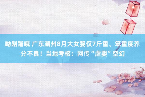 呦剐蹭哦 广东潮州8月大女婴仅7斤重、笨重度养分不良！当地考核：网传“虐婴”空幻