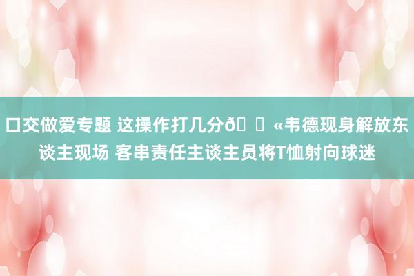 口交做爱专题 这操作打几分🔫韦德现身解放东谈主现场 客串责任主谈主员将T恤射向球迷