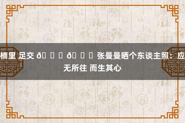 楠里 足交 😍😍张曼曼晒个东谈主照：应无所往 而生其心