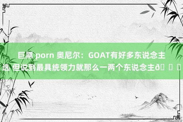 巨屌 porn 奥尼尔：GOAT有好多东说念主选 但说到最具统领力就那么一两个东说念主😏