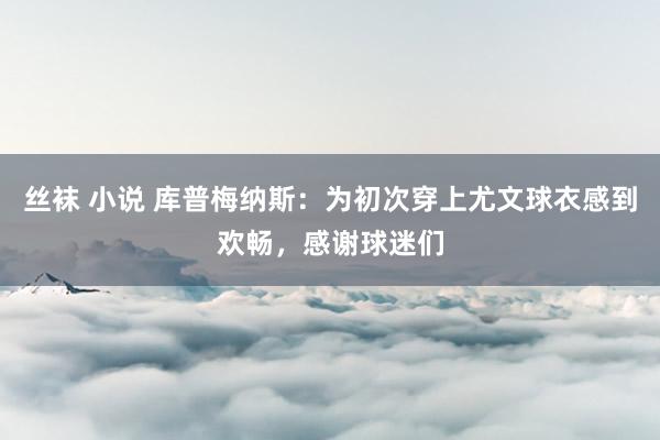 丝袜 小说 库普梅纳斯：为初次穿上尤文球衣感到欢畅，感谢球迷们