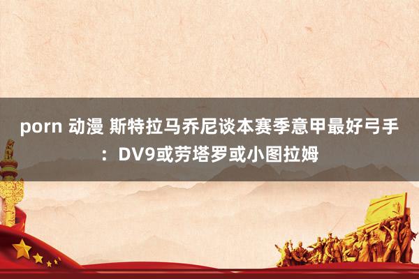 porn 动漫 斯特拉马乔尼谈本赛季意甲最好弓手：DV9或劳塔罗或小图拉姆