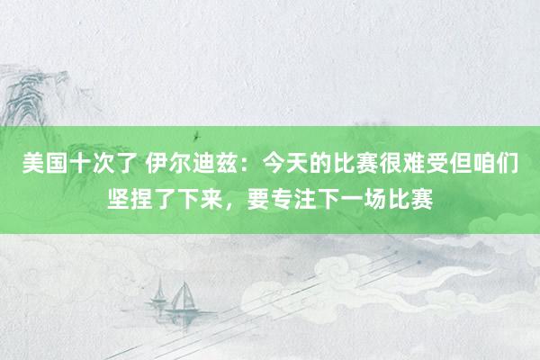 美国十次了 伊尔迪兹：今天的比赛很难受但咱们坚捏了下来，要专注下一场比赛