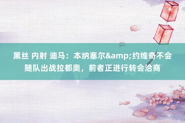 黑丝 内射 迪马：本纳塞尔&约维奇不会随队出战拉都奥，前者正进行转会洽商