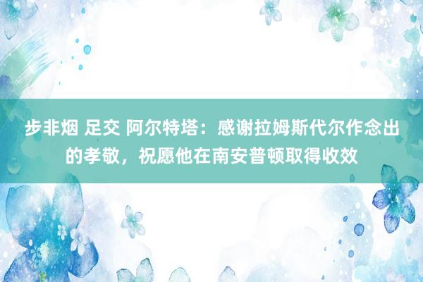 步非烟 足交 阿尔特塔：感谢拉姆斯代尔作念出的孝敬，祝愿他在南安普顿取得收效