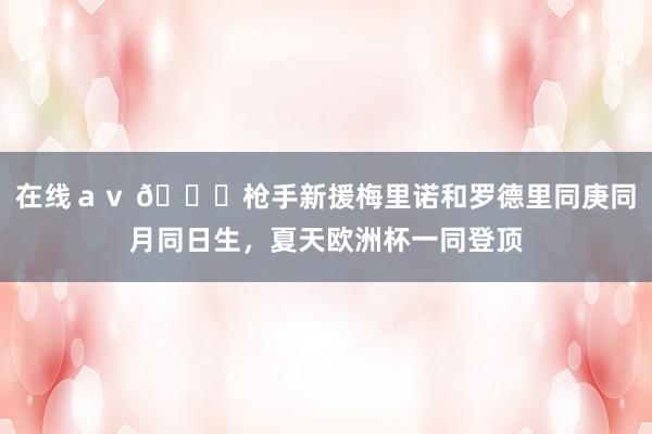 在线ａｖ 🙌枪手新援梅里诺和罗德里同庚同月同日生，夏天欧洲杯一同登顶