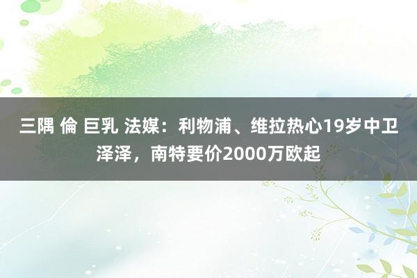三隅 倫 巨乳 法媒：利物浦、维拉热心19岁中卫泽泽，南特要价2000万欧起
