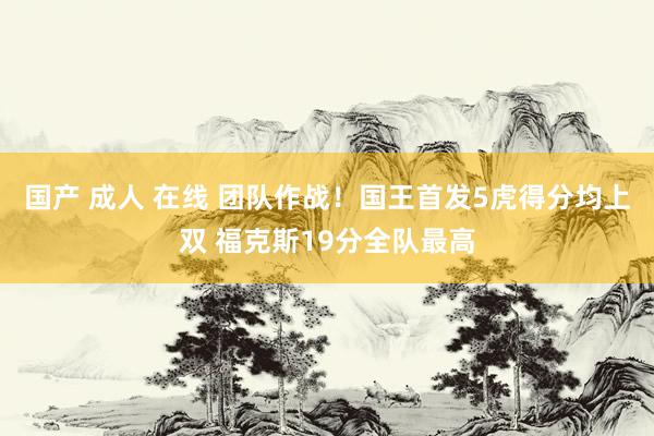 国产 成人 在线 团队作战！国王首发5虎得分均上双 福克斯19分全队最高