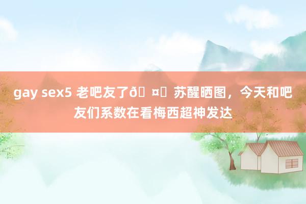 gay sex5 老吧友了🤗苏醒晒图，今天和吧友们系数在看梅西超神发达