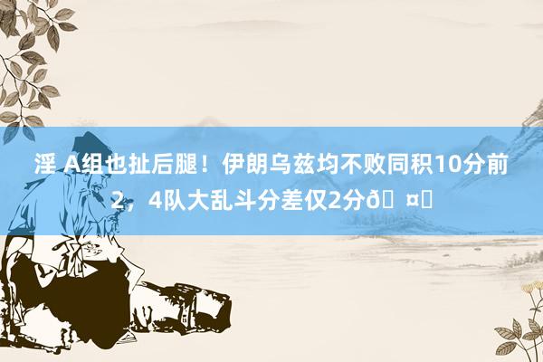 淫 A组也扯后腿！伊朗乌兹均不败同积10分前2，4队大乱斗分差仅2分🤓