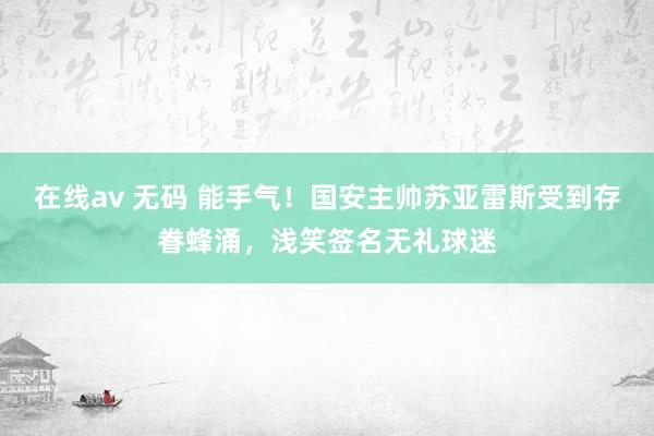 在线av 无码 能手气！国安主帅苏亚雷斯受到存眷蜂涌，浅笑签名无礼球迷