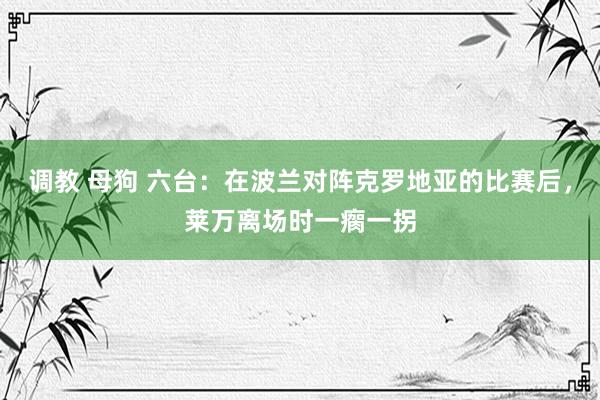 调教 母狗 六台：在波兰对阵克罗地亚的比赛后，莱万离场时一瘸一拐