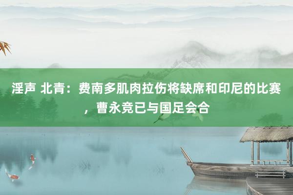 淫声 北青：费南多肌肉拉伤将缺席和印尼的比赛，曹永竞已与国足会合