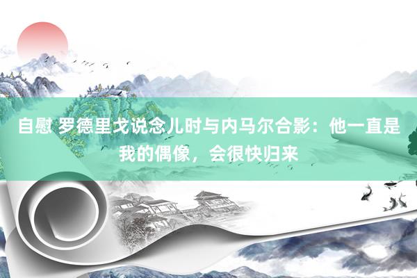 自慰 罗德里戈说念儿时与内马尔合影：他一直是我的偶像，会很快归来