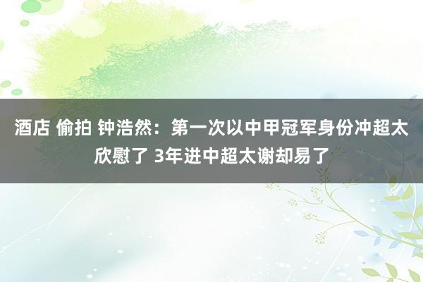 酒店 偷拍 钟浩然：第一次以中甲冠军身份冲超太欣慰了 3年进中超太谢却易了