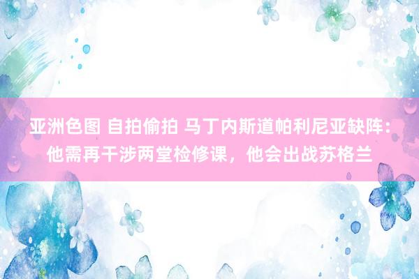 亚洲色图 自拍偷拍 马丁内斯道帕利尼亚缺阵：他需再干涉两堂检修课，他会出战苏格兰