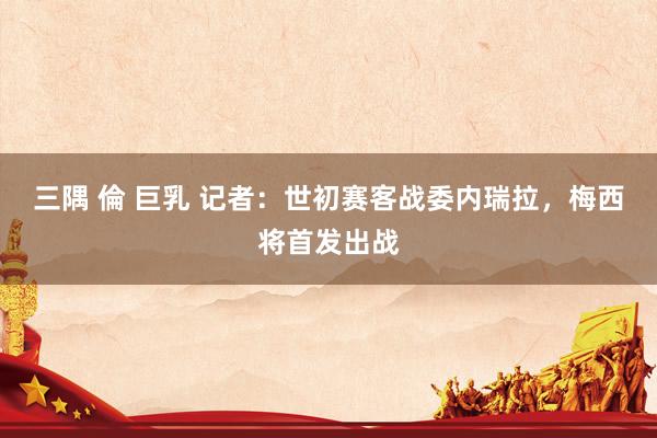 三隅 倫 巨乳 记者:世初赛客战委内瑞拉,梅西将首发出战