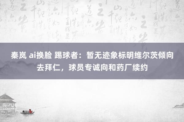 秦岚 ai换脸 踢球者：暂无迹象标明维尔茨倾向去拜仁，球员专诚向和药厂续约