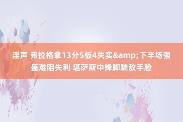 淫声 弗拉格拿13分5板4失实&下半场强盛难阻失利 堪萨斯中锋脚踹敌手脸