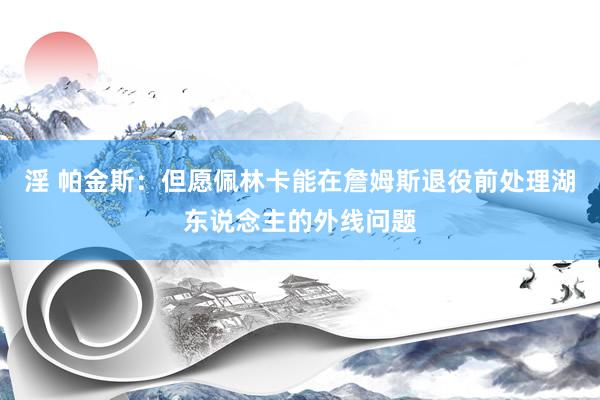 淫 帕金斯：但愿佩林卡能在詹姆斯退役前处理湖东说念主的外线问题